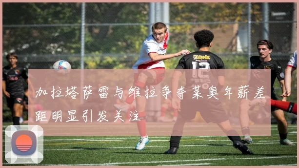 加拉塔萨雷与维拉争夺莱奥年薪差距明显引发关注