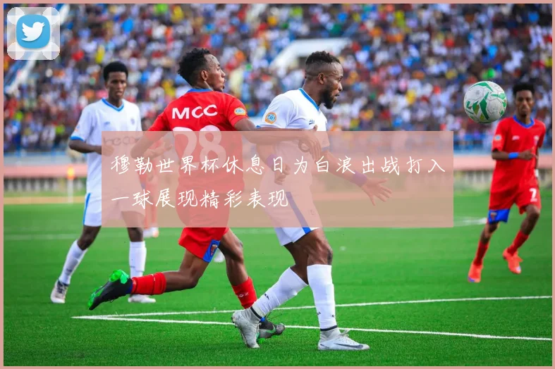穆勒世界杯休息日为白浪出战打入一球展现精彩表现