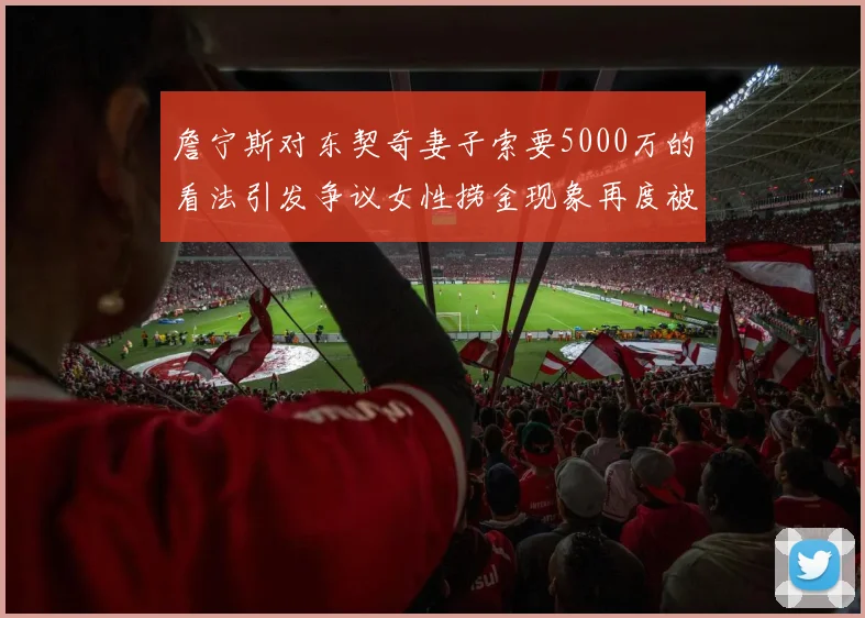 詹宁斯对东契奇妻子索要5000万的看法引发争议女性捞金现象再度被热议