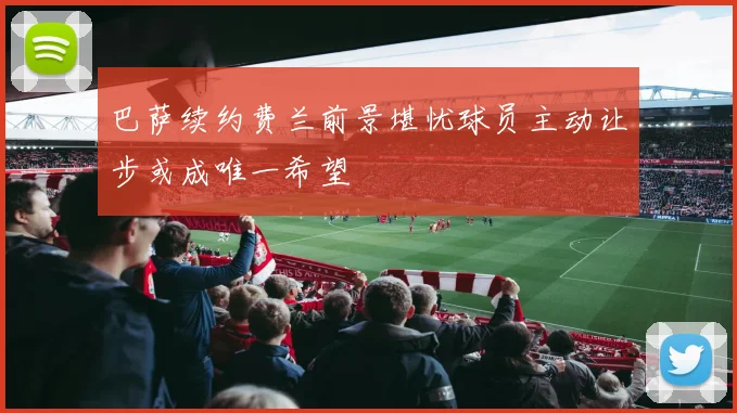 巴萨续约费兰前景堪忧球员主动让步或成唯一希望